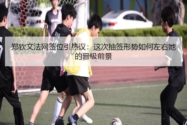 郑钦文法网签位引热议：这次抽签形势如何左右她的晋级前景
